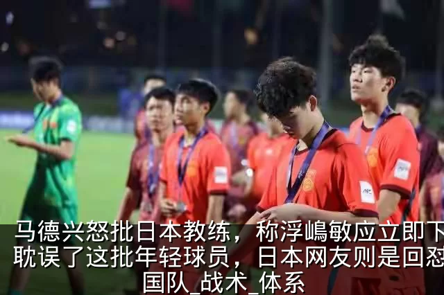 马德兴怒批日本教练,称浮嶋敏应立即下课,耽误了这批年轻球员,日本网友则是回怼_中国队_战术_体系