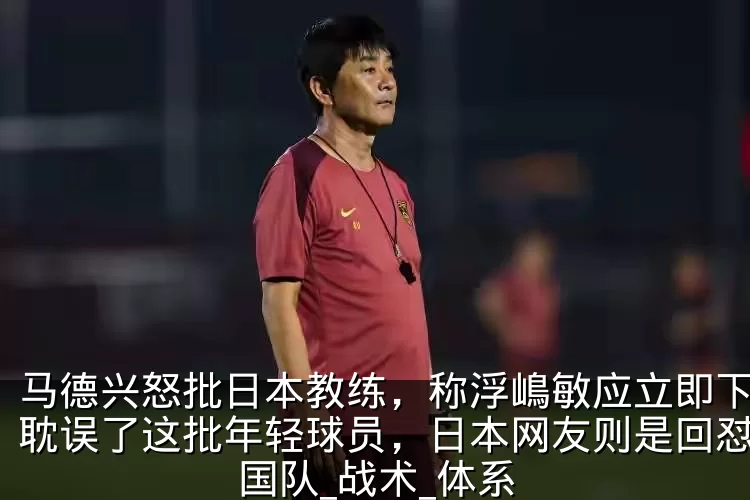 马德兴怒批日本教练,称浮嶋敏应立即下课,耽误了这批年轻球员,日本网友则是回怼_中国队_战术_体系