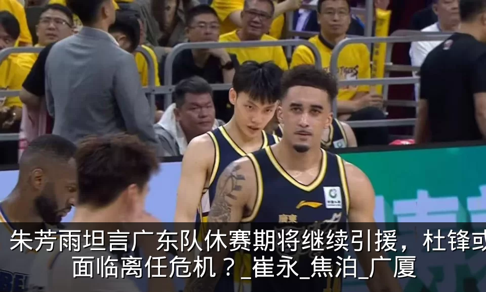 朱芳雨坦言广东队休赛期将继续引援，杜锋或面临离任危机？_崔永_焦泊_广厦